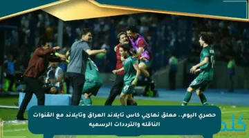 حصري اليوم.. معلق نهائي كأس تايلاند العراق وتايلاند مع القنوات الناقلة والترددات الرسمية